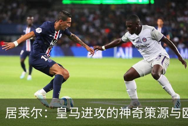 居莱尔：皇马进攻的神奇策源与欧洲最强创造力